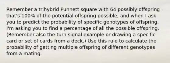 Remember a trihybrid Punnett square with 64 possibly offspring - that's 100% of the potential offspring possible, and when I ask you to predict the probability of specific genotypes of offspring, I'm asking you to find a percentage of all the possible offspring. (Remember also the turn signal example or drawing a specific card or set of cards from a deck.) Use this rule to calculate the probability of getting multiple offspring of different genotypes from a mating.