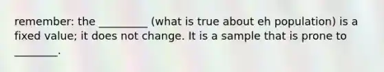 remember: the _________ (what is true about eh population) is a fixed value; it does not change. It is a sample that is prone to ________.