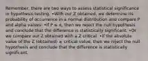 Remember, there are two ways to assess statistical significance in hypothesis testing. •With our Z obtained, we determine its probability of occurrence in a normal distribution and compare P and alpha values: •If P ≤ α, then we reject the null hypothesis and conclude that the difference is statistically significant. •Or we compare our Z obtained with a Z critical: •If the absolute value of the Z (obtained) ≥ critical value, then we reject the null hypothesis and conclude that the difference is statistically significant.