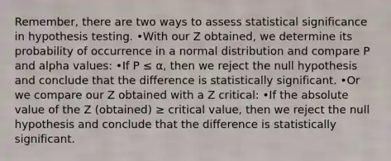 Remember, there are two ways to assess statistical significance in hypothesis testing. •With our Z obtained, we determine its probability of occurrence in a normal distribution and compare P and alpha values: •If P ≤ α, then we reject the null hypothesis and conclude that the difference is statistically significant. •Or we compare our Z obtained with a Z critical: •If the absolute value of the Z (obtained) ≥ critical value, then we reject the null hypothesis and conclude that the difference is statistically significant.