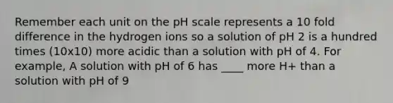 Remember each unit on <a href='https://www.questionai.com/knowledge/k8xXx430Zt-the-ph-scale' class='anchor-knowledge'>the ph scale</a> represents a 10 fold difference in the hydrogen ions so a solution of pH 2 is a hundred times (10x10) more acidic than a solution with pH of 4. For example, A solution with pH of 6 has ____ more H+ than a solution with pH of 9