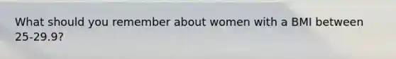 What should you remember about women with a BMI between 25-29.9?