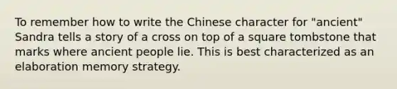 To remember how to write the Chinese character for "ancient" Sandra tells a story of a cross on top of a square tombstone that marks where ancient people lie. This is best characterized as an elaboration memory strategy.