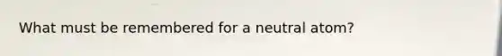 What must be remembered for a neutral atom?