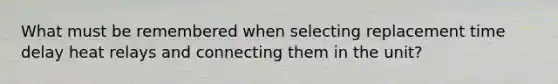 What must be remembered when selecting replacement time delay heat relays and connecting them in the unit?