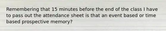 Remembering that 15 minutes before the end of the class I have to pass out the attendance sheet is that an event based or time based prospective memory?