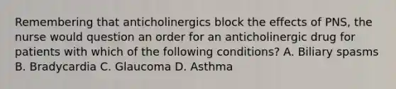 Remembering that anticholinergics block the effects of PNS, the nurse would question an order for an anticholinergic drug for patients with which of the following conditions? A. Biliary spasms B. Bradycardia C. Glaucoma D. Asthma