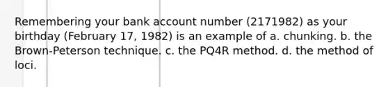 Remembering your bank account number (2171982) as your birthday (February 17, 1982) is an example of a. chunking. b. the Brown-Peterson technique. c. the PQ4R method. d. the method of loci.