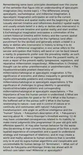 Remembering some basic principles developed over the course of the semester that figure into an understanding of apocalyptic imagination [key review topic]. • The differences among apocalyptic, eschatological, and millennial imagination. § Apocalyptic imagination anticipates an end to the current historical timeline and spatial reality and the beginning of a new (usually eternal) timeline and (oftentimes dualistic) spatial reality and usually entails belief in a deity or deities who intervene(s) in history to end one timeline and spatial reality and start another. § Eschatological imagination anticipates a culmination of the current historical timeline within history and the current spatial reality characterized by justice for the righteous (and often punishment for the wicked) and generally entails a belief in a deity or deities who intervene(s) in history to bring it to its fulfillment. § Millennial imagination in one sense refers to the secular anticipation that history will bend or can be bent toward a reality its proponents prefer over the prevailing reality; as such it can be a progression or regression from the present reality, or even a repair of the present reality (progressive, regressive, and reparative millennialism respectively). Millennialism in Christian thought can be either premillennialist or postmillennialist. • The injustice/intractable problem theor(ies)y of millennial/eschatological or apocalyptic imagination. § The significance of economic and status inequality in generating injustice/intractable problems and corresponding millennial/eschatological or apocalyptic expectations. § The significance of challenges to group identity in generating injustice/intractable problems and corresponding millennial/eschatological or apocalyptic expectations. • The importance of how the human person is understood. § What are the human capacities for good or for ill? § What is the human—the buffered self or the porous self? § What is the human relationship to nature—over and in control of nature or in continuity and communion with nature? Fukuyama on transhumanism: one angle on artificial intelligence and the "human" future. • Fukuyama's description of AI. • Fukuyama's warning about AI. • Henry Kissinger's threefold warning: (1) AI may have unintended consequences related to its inability to make moral judgments (the programmed 19-year old girls with offensive speech); AI may alter human behavior for the worse (the Go-winning AI that converts the purpose of Go from a multi-layered experience of competition and a quest to understand strategy and management of relations); and AI may create a world and reality adverse to human existence that is sensible only to AI and its supra-human algorithms and inexplicable and uncontrollable for human beings (cf. Terminator). • What sort of future do Fukuyama and Kissinger thinks lies ahead with AI without care taken now? Millennial or apocalyptic?