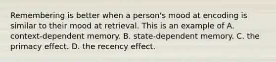 Remembering is better when a person's mood at encoding is similar to their mood at retrieval. This is an example of A. context-dependent memory. B. state-dependent memory. C. the primacy effect. D. the recency effect.