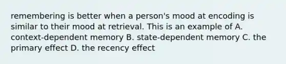 remembering is better when a person's mood at encoding is similar to their mood at retrieval. This is an example of A. context-dependent memory B. state-dependent memory C. the primary effect D. the recency effect