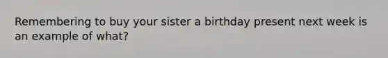 Remembering to buy your sister a birthday present next week is an example of what?