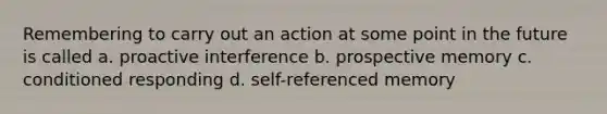 Remembering to carry out an action at some point in the future is called a. proactive interference b. prospective memory c. conditioned responding d. self-referenced memory