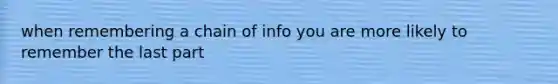 when remembering a chain of info you are more likely to remember the last part