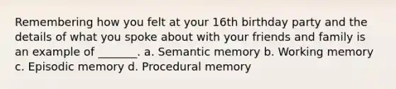 Remembering how you felt at your 16th birthday party and the details of what you spoke about with your friends and family is an example of _______. a. Semantic memory b. Working memory c. Episodic memory d. Procedural memory