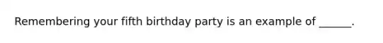 Remembering your fifth birthday party is an example of ______.