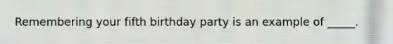 Remembering your fifth birthday party is an example of _____.