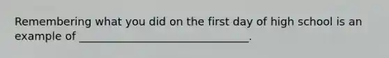 Remembering what you did on the first day of high school is an example of _______________________________.