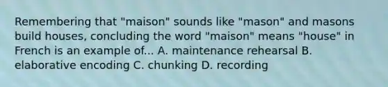 Remembering that "maison" sounds like "mason" and masons build houses, concluding the word "maison" means "house" in French is an example of... A. maintenance rehearsal B. elaborative encoding C. chunking D. recording