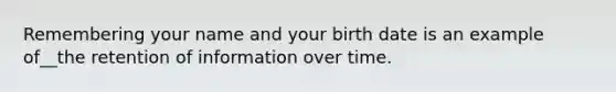 Remembering your name and your birth date is an example of__the retention of information over time.