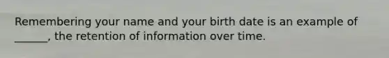 Remembering your name and your birth date is an example of ______, the retention of information over time.