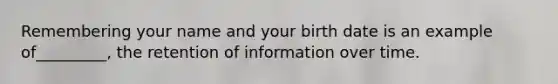 Remembering your name and your birth date is an example of_________, the retention of information over time.