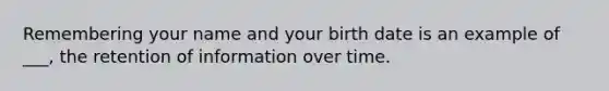 Remembering your name and your birth date is an example of ___, the retention of information over time.