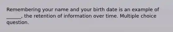 Remembering your name and your birth date is an example of ______, the retention of information over time. Multiple choice question.