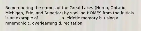 Remembering the names of the Great Lakes (Huron, Ontario, Michigan, Erie, and Superior) by spelling HOMES from the initials is an example of __________. a. eidetic memory b. using a mnemonic c. overlearning d. recitation