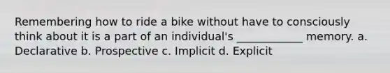 Remembering how to ride a bike without have to consciously think about it is a part of an individual's ____________ memory. a. Declarative b. Prospective c. Implicit d. Explicit