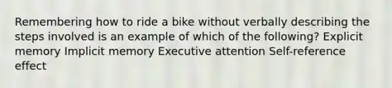 Remembering how to ride a bike without verbally describing the steps involved is an example of which of the following? Explicit memory Implicit memory Executive attention Self-reference effect