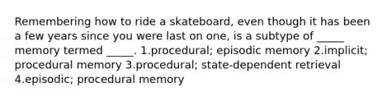 Remembering how to ride a skateboard, even though it has been a few years since you were last on one, is a subtype of _____ memory termed _____. 1.procedural; episodic memory 2.implicit; procedural memory 3.procedural; state-dependent retrieval 4.episodic; procedural memory