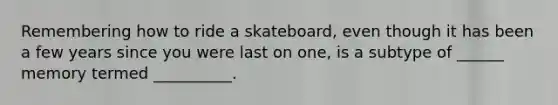 Remembering how to ride a skateboard, even though it has been a few years since you were last on one, is a subtype of ______ memory termed __________.