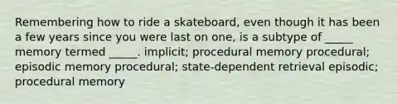 Remembering how to ride a skateboard, even though it has been a few years since you were last on one, is a subtype of _____ memory termed _____. implicit; procedural memory procedural; episodic memory procedural; state-dependent retrieval episodic; procedural memory