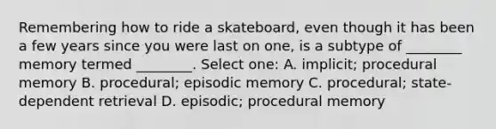 Remembering how to ride a skateboard, even though it has been a few years since you were last on one, is a subtype of ________ memory termed ________. Select one: A. implicit; procedural memory B. procedural; episodic memory C. procedural; state-dependent retrieval D. episodic; procedural memory