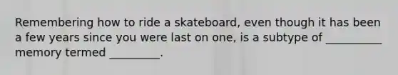 Remembering how to ride a skateboard, even though it has been a few years since you were last on one, is a subtype of __________ memory termed _________.