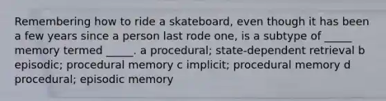 Remembering how to ride a skateboard, even though it has been a few years since a person last rode one, is a subtype of _____ memory termed _____. a procedural; state-dependent retrieval b episodic; procedural memory c implicit; procedural memory d procedural; episodic memory