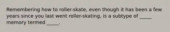 Remembering how to roller-skate, even though it has been a few years since you last went roller-skating, is a subtype of _____ memory termed _____.