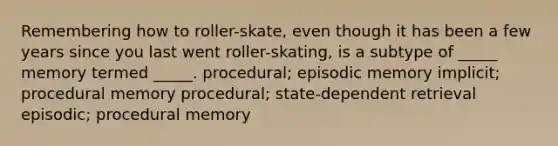 Remembering how to roller-skate, even though it has been a few years since you last went roller-skating, is a subtype of _____ memory termed _____. procedural; episodic memory implicit; procedural memory procedural; state-dependent retrieval episodic; procedural memory