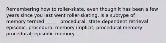 Remembering how to roller-skate, even though it has been a few years since you last went roller-skating, is a subtype of _____ memory termed _____. procedural; state-dependent retrieval episodic; procedural memory implicit; procedural memory procedural; episodic memory