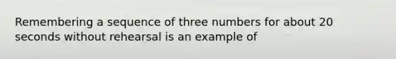 Remembering a sequence of three numbers for about 20 seconds without rehearsal is an example of