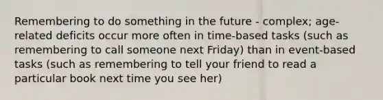 Remembering to do something in the future - complex; age-related deficits occur more often in time-based tasks (such as remembering to call someone next Friday) than in event-based tasks (such as remembering to tell your friend to read a particular book next time you see her)