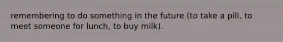 remembering to do something in the future (to take a pill, to meet someone for lunch, to buy milk).