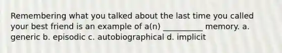 Remembering what you talked about the last time you called your best friend is an example of a(n) __________ memory. a. generic b. episodic c. autobiographical d. implicit