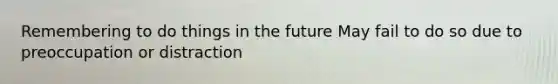 Remembering to do things in the future May fail to do so due to preoccupation or distraction