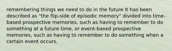 remembering things we need to do in the future It has been described as "the flip-side of episodic memory" divided into time-based prospective memories, such as having to remember to do something at a future time, or event-based prospective memories, such as having to remember to do something when a certain event occurs.