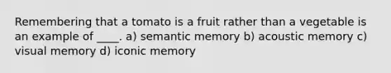 Remembering that a tomato is a fruit rather than a vegetable is an example of ____. a) semantic memory b) acoustic memory c) visual memory d) iconic memory