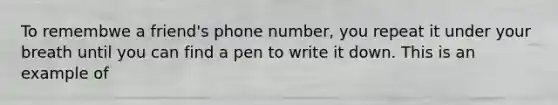 To remembwe a friend's phone number, you repeat it under your breath until you can find a pen to write it down. This is an example of