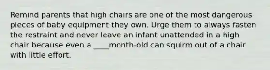 Remind parents that high chairs are one of the most dangerous pieces of baby equipment they own. Urge them to always fasten the restraint and never leave an infant unattended in a high chair because even a ____month-old can squirm out of a chair with little effort.