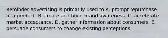 Reminder advertising is primarily used to A. prompt repurchase of a product. B. create and build brand awareness. C. accelerate market acceptance. D. gather information about consumers. E. persuade consumers to change existing perceptions.